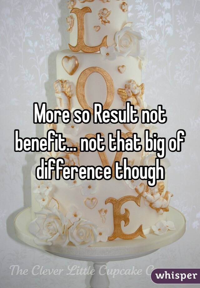 More so Result not benefit... not that big of difference though