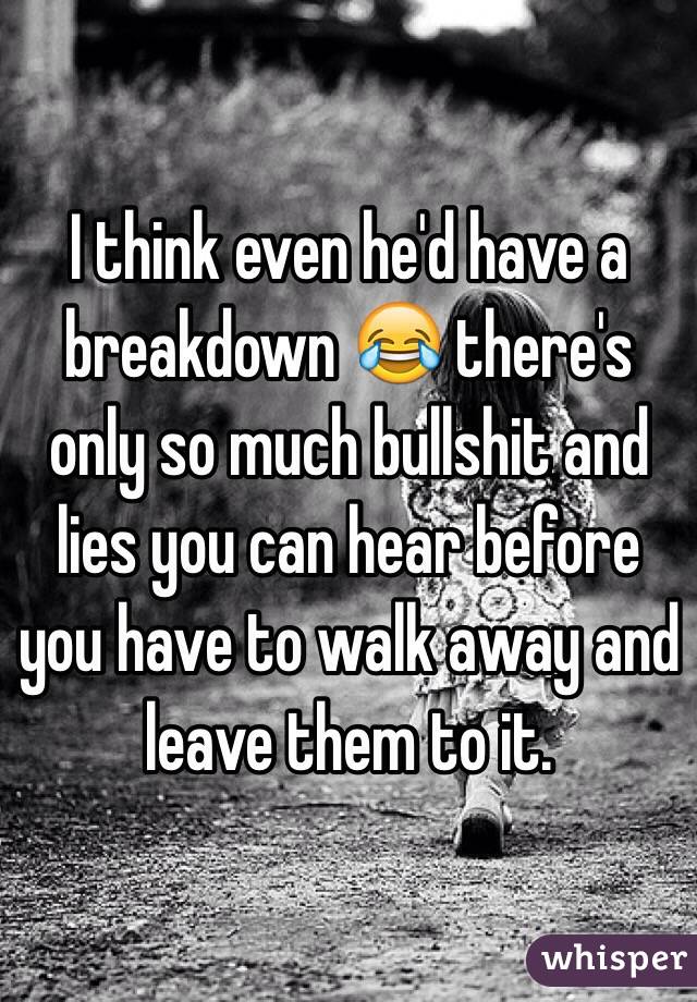 I think even he'd have a breakdown 😂 there's only so much bullshit and lies you can hear before you have to walk away and leave them to it.