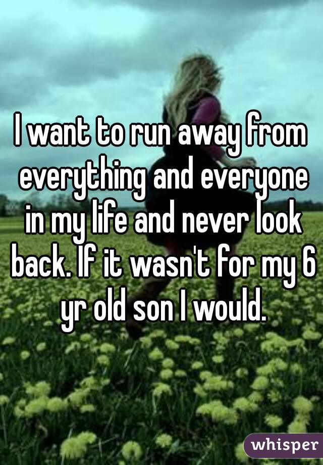 I want to run away from everything and everyone in my life and never look back. If it wasn't for my 6 yr old son I would.