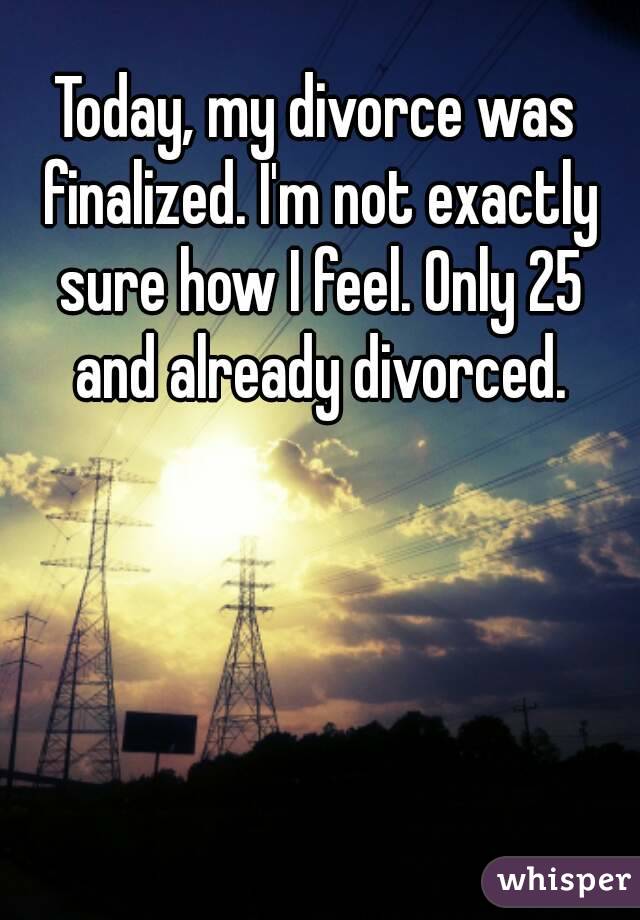 Today, my divorce was finalized. I'm not exactly sure how I feel. Only 25 and already divorced.