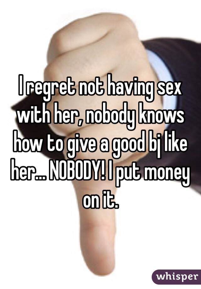 I regret not having sex with her, nobody knows how to give a good bj like her... NOBODY! I put money on it.