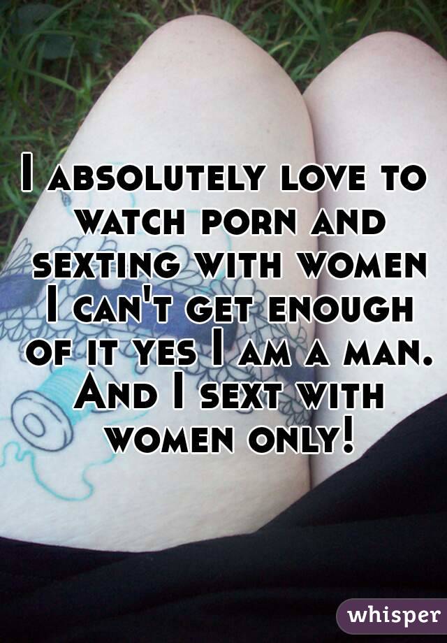 I absolutely love to watch porn and sexting with women I can't get enough of it yes I am a man. And I sext with women only!
