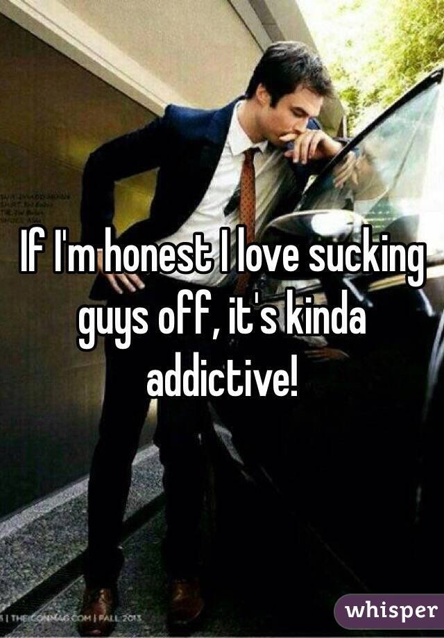If I'm honest I love sucking guys off, it's kinda addictive! 