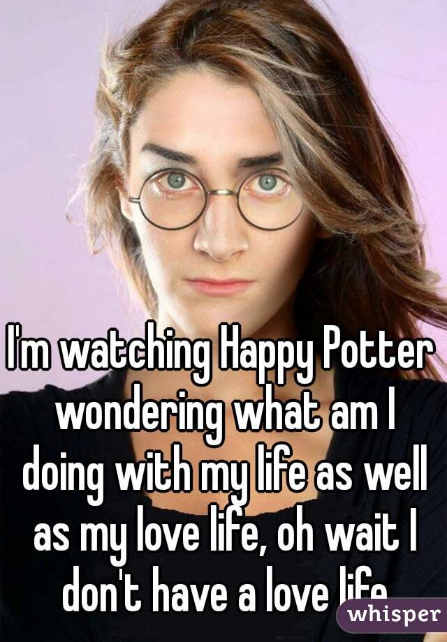 I'm watching Happy Potter wondering what am I doing with my life as well as my love life, oh wait I don't have a love life