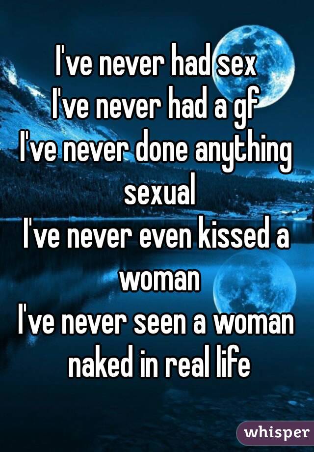 I've never had sex
I've never had a gf
I've never done anything sexual
I've never even kissed a woman
I've never seen a woman naked in real life