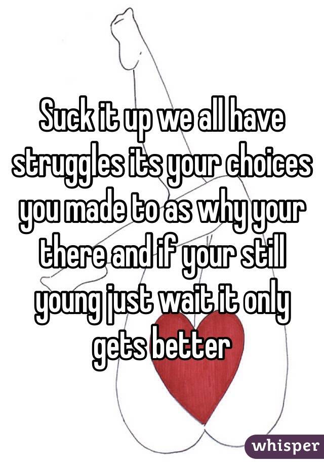 Suck it up we all have struggles its your choices you made to as why your there and if your still young just wait it only gets better 