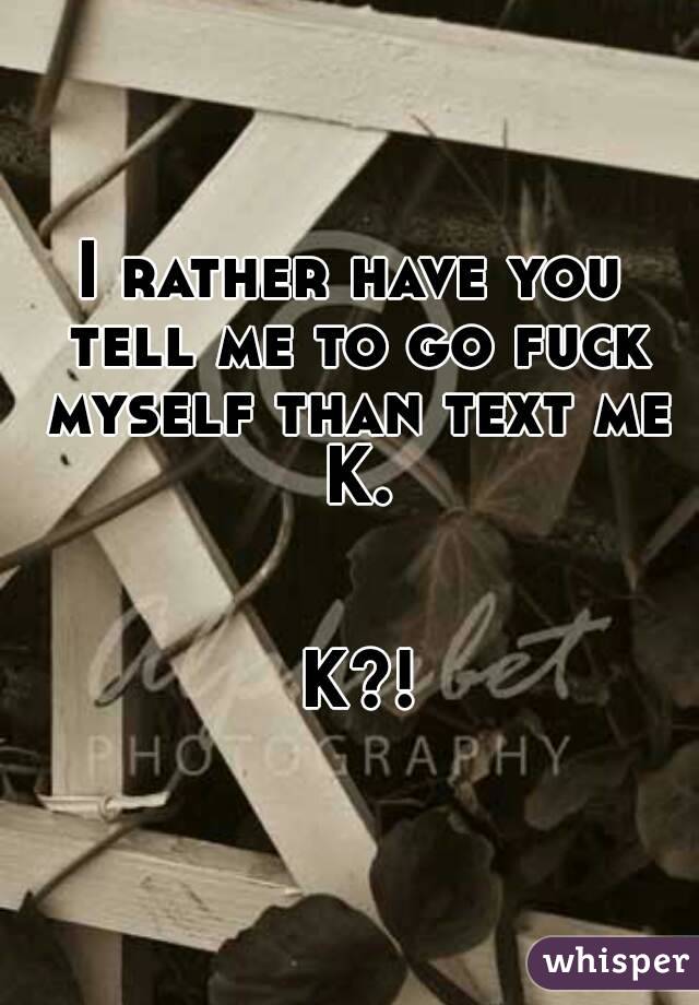 I rather have you tell me to go fuck myself than text me K.


 K?!