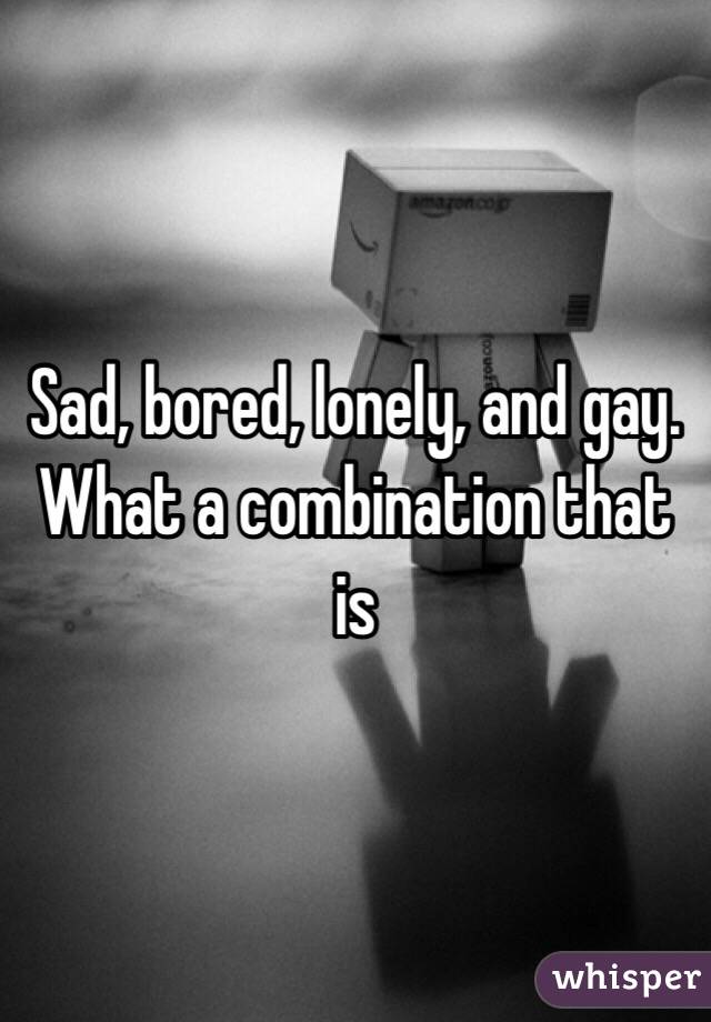 Sad, bored, lonely, and gay. What a combination that is