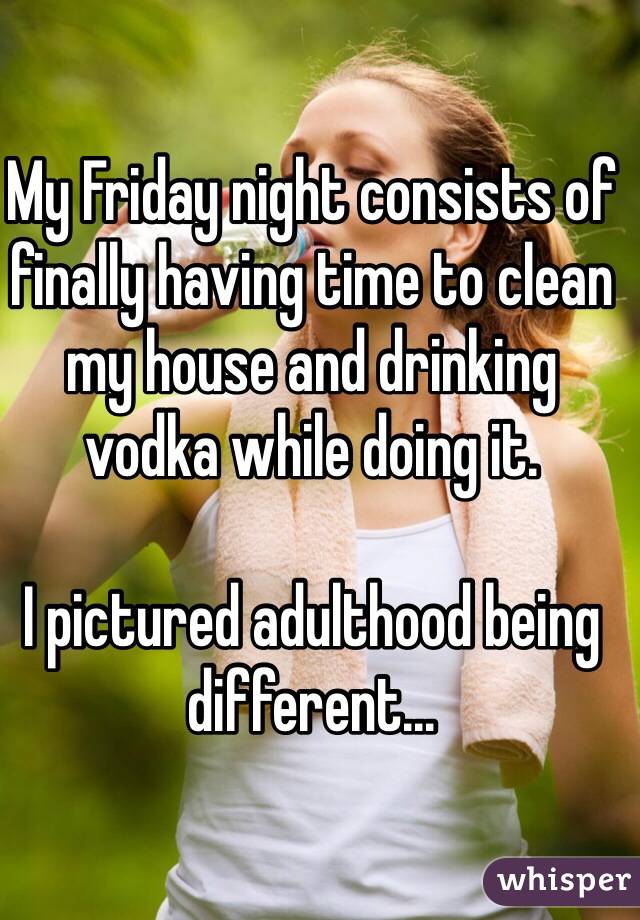 My Friday night consists of finally having time to clean my house and drinking vodka while doing it. 

I pictured adulthood being different... 