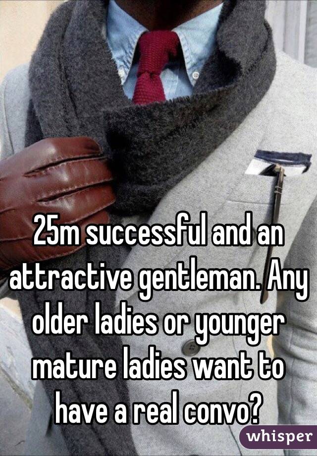 25m successful and an attractive gentleman. Any older ladies or younger mature ladies want to have a real convo?