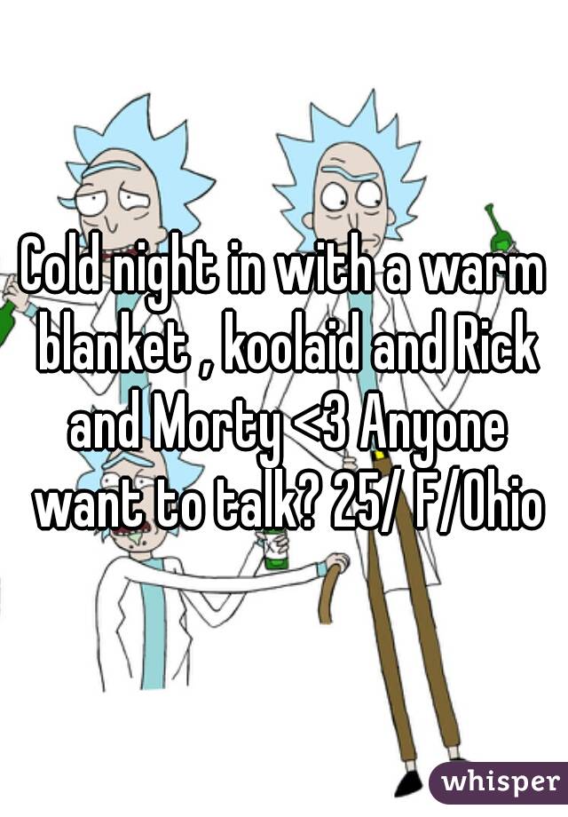 Cold night in with a warm blanket , koolaid and Rick and Morty <3 Anyone want to talk? 25/ F/Ohio