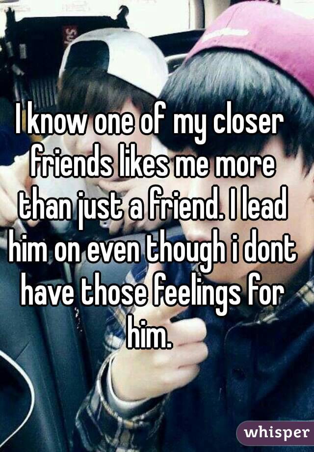I know one of my closer friends likes me more than just a friend. I lead him on even though i dont have those feelings for him. 