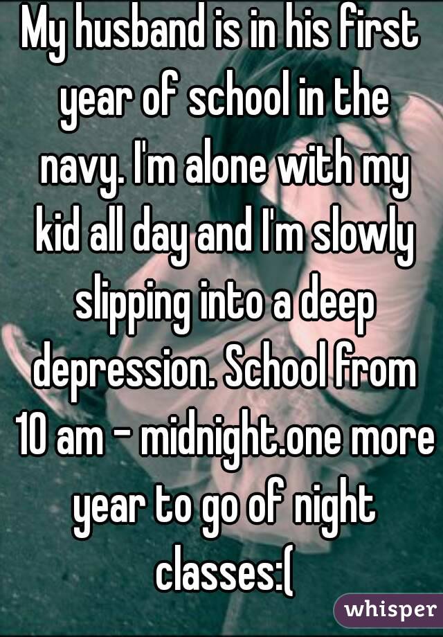My husband is in his first year of school in the navy. I'm alone with my kid all day and I'm slowly slipping into a deep depression. School from 10 am - midnight.one more year to go of night classes:(