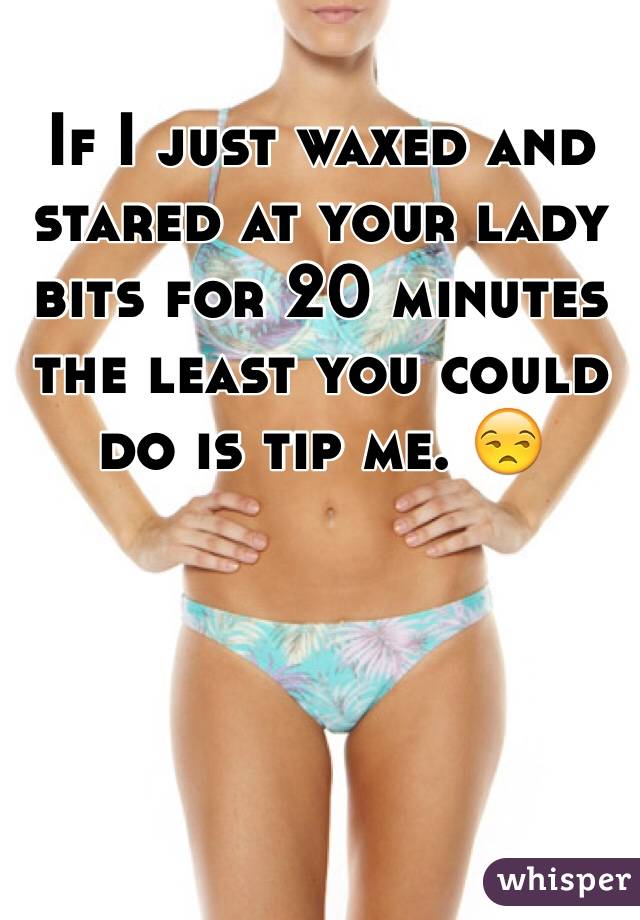 If I just waxed and stared at your lady bits for 20 minutes the least you could do is tip me. 😒