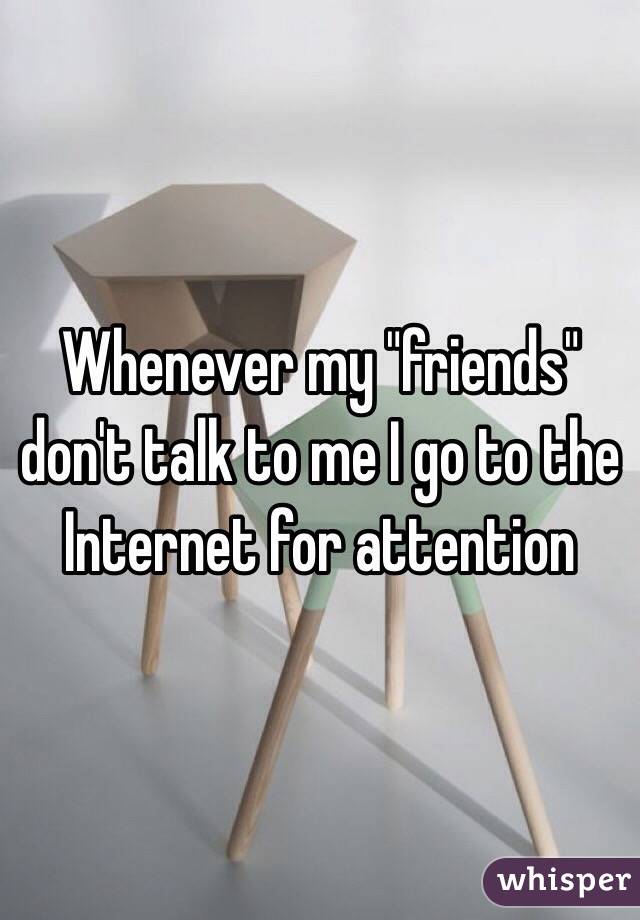 Whenever my "friends" don't talk to me I go to the Internet for attention