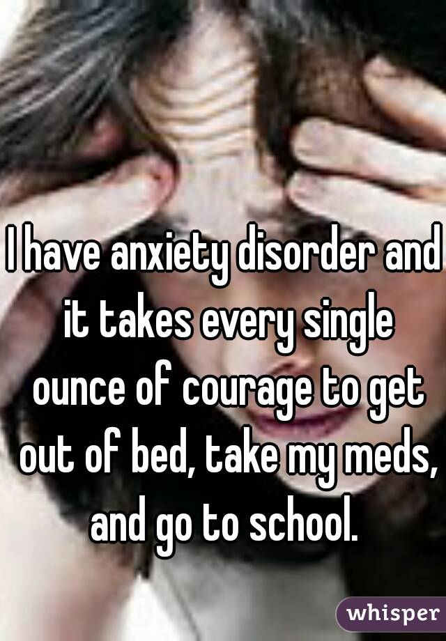 I have anxiety disorder and it takes every single ounce of courage to get out of bed, take my meds, and go to school. 