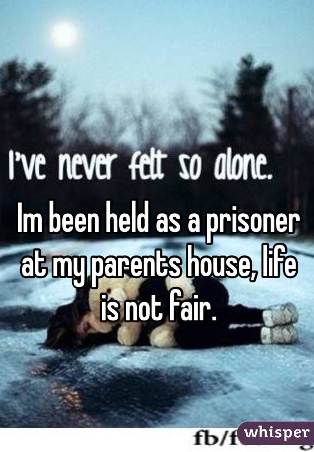 Im been held as a prisoner at my parents house, life is not fair. 