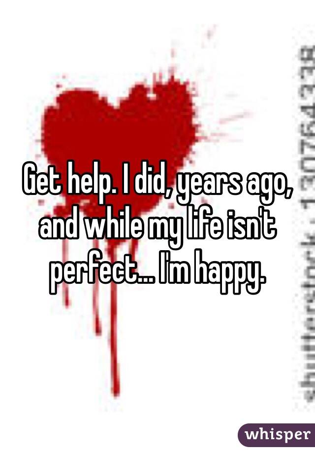 Get help. I did, years ago, and while my life isn't perfect... I'm happy. 