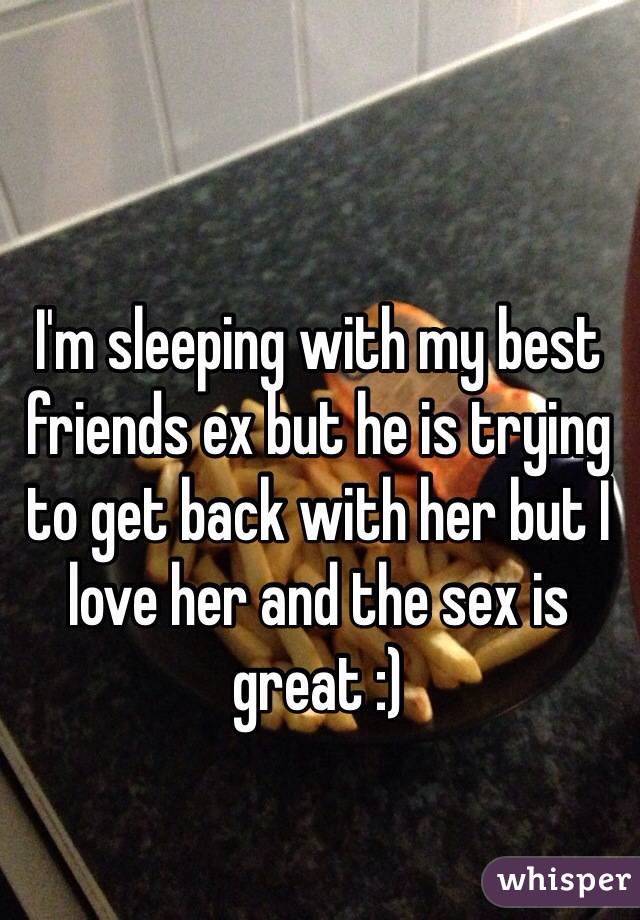 I'm sleeping with my best friends ex but he is trying to get back with her but I love her and the sex is great :) 