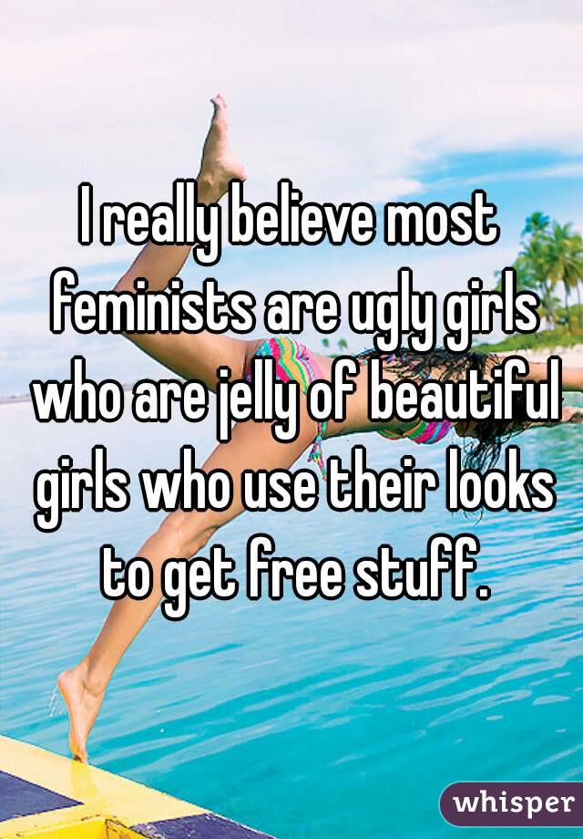 I really believe most feminists are ugly girls who are jelly of beautiful girls who use their looks to get free stuff.