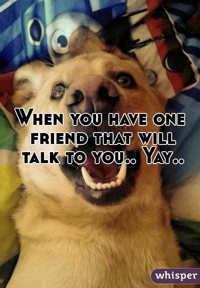When you have one friend that will talk to you.. Yay..