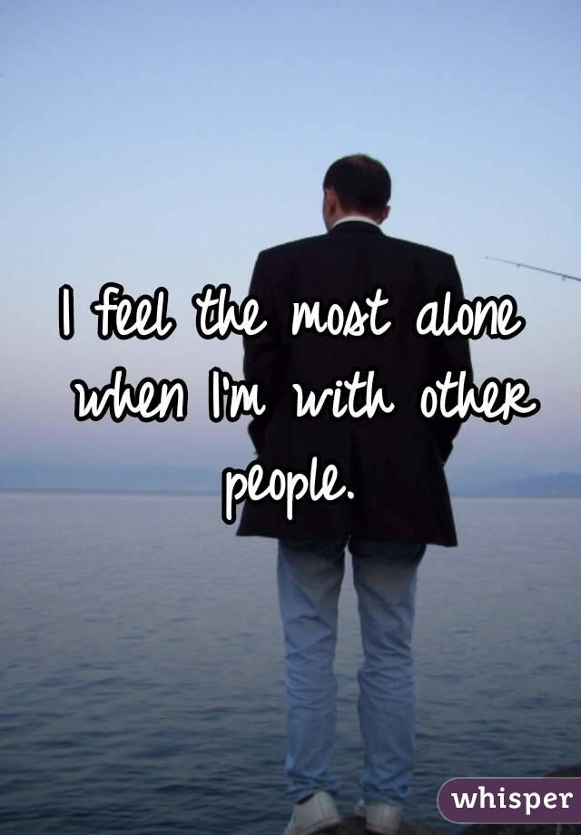 I feel the most alone when I'm with other people. 