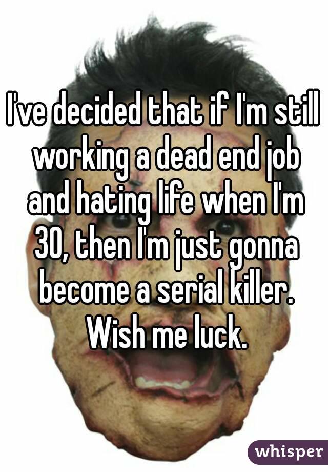 I've decided that if I'm still working a dead end job and hating life when I'm 30, then I'm just gonna become a serial killer. Wish me luck.