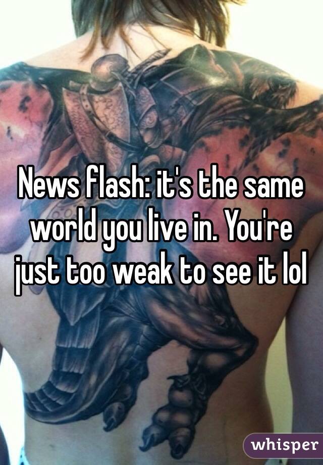 News flash: it's the same world you live in. You're just too weak to see it lol