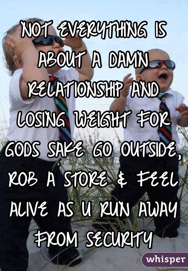 NOT EVERYTHING IS ABOUT A DAMN RELATIONSHIP AND LOSING WEIGHT FOR GODS SAKE GO OUTSIDE, ROB A STORE & FEEL ALIVE AS U RUN AWAY FROM SECURITY