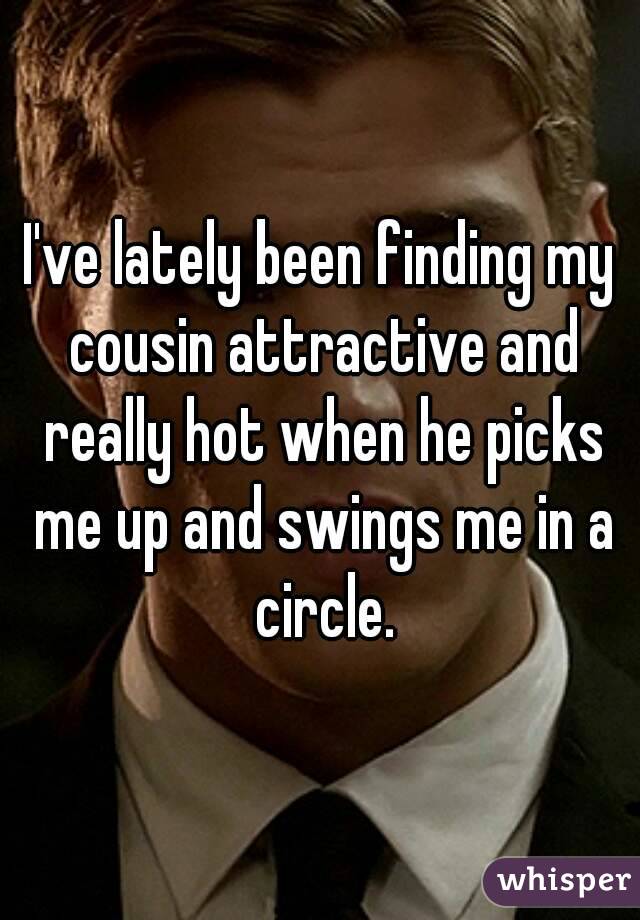 I've lately been finding my cousin attractive and really hot when he picks me up and swings me in a circle.
