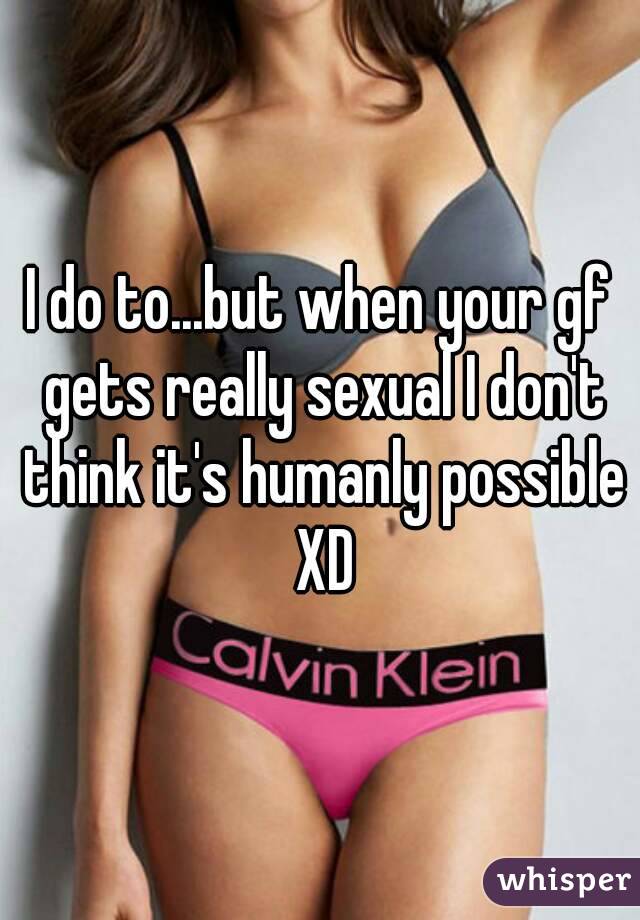 I do to...but when your gf gets really sexual I don't think it's humanly possible XD