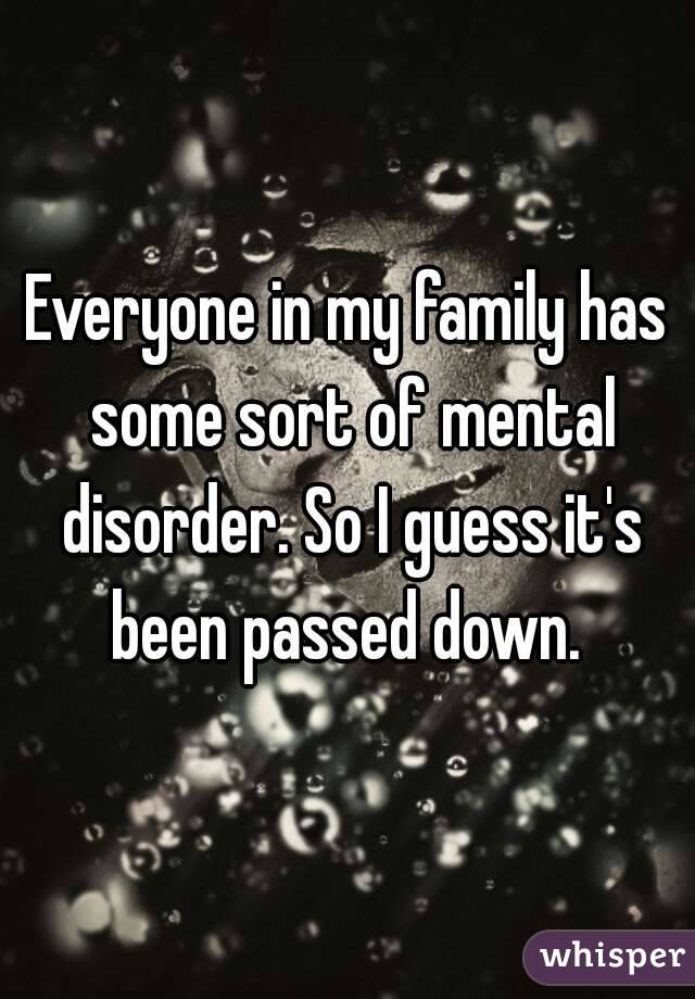 Everyone in my family has some sort of mental disorder. So I guess it's been passed down. 