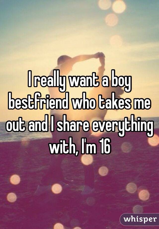 I really want a boy bestfriend who takes me out and I share everything with, I'm 16  