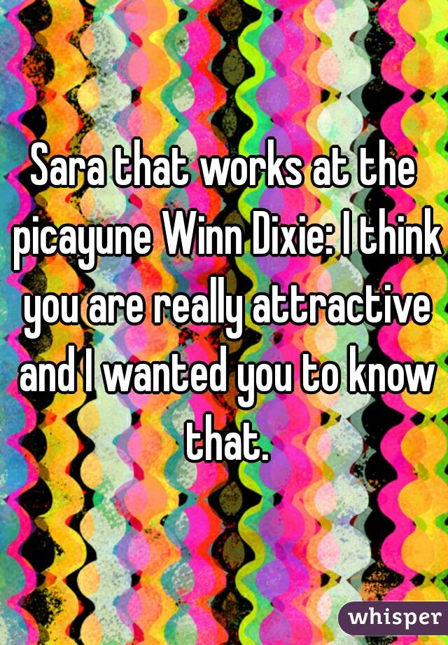 Sara that works at the picayune Winn Dixie: I think you are really attractive and I wanted you to know that.