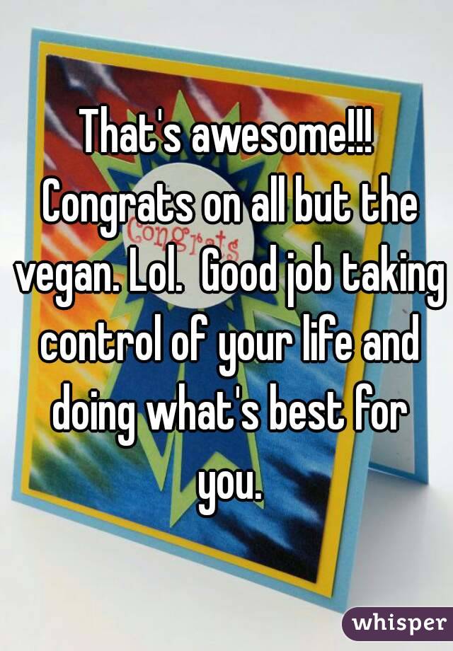 That's awesome!!! Congrats on all but the vegan. Lol.  Good job taking control of your life and doing what's best for you.
