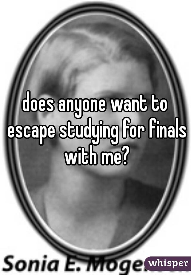 does anyone want to escape studying for finals with me?