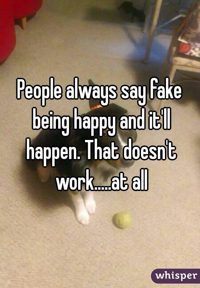 People always say fake being happy and it'll happen. That doesn't work.....at all
