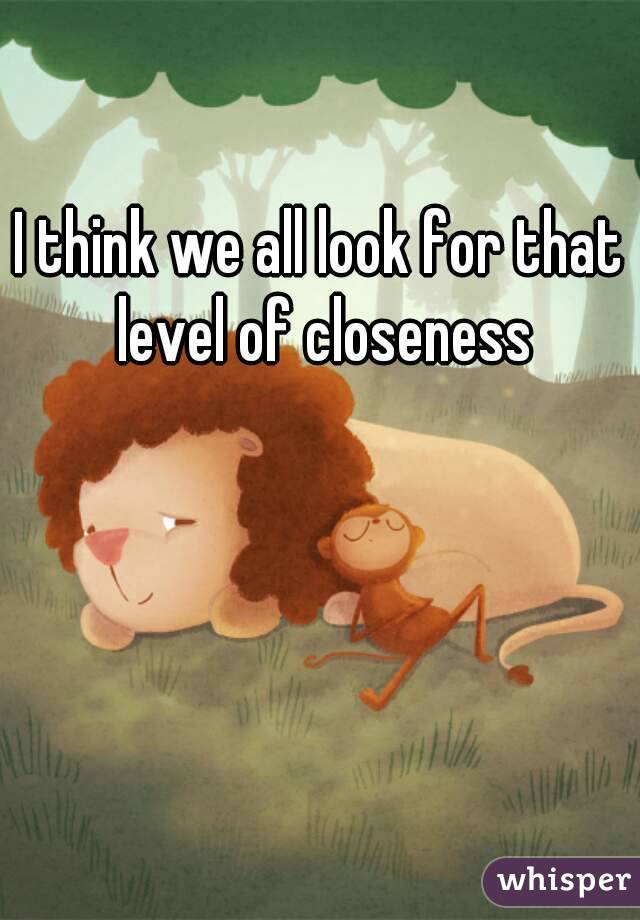 I think we all look for that level of closeness