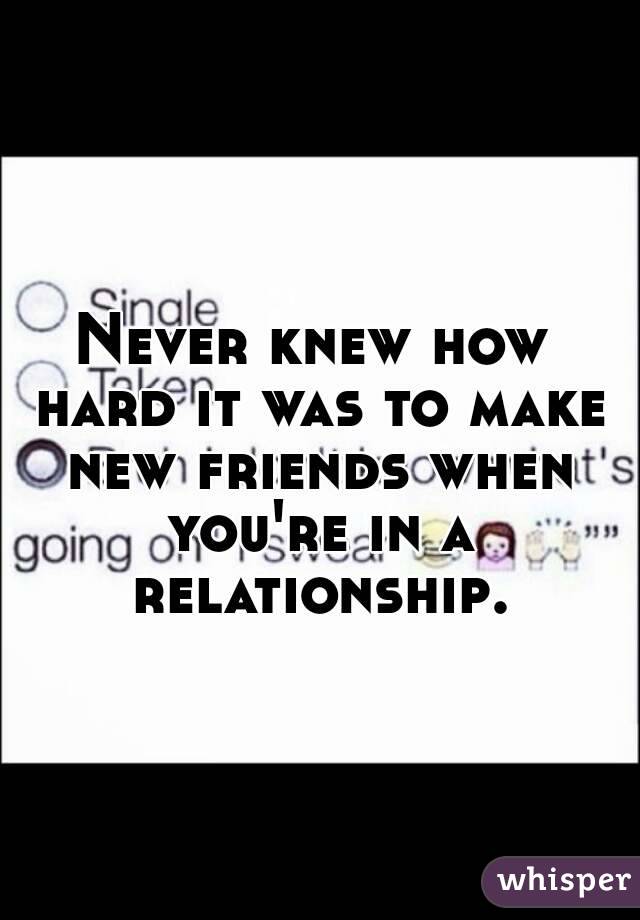 Never knew how hard it was to make new friends when you're in a relationship.