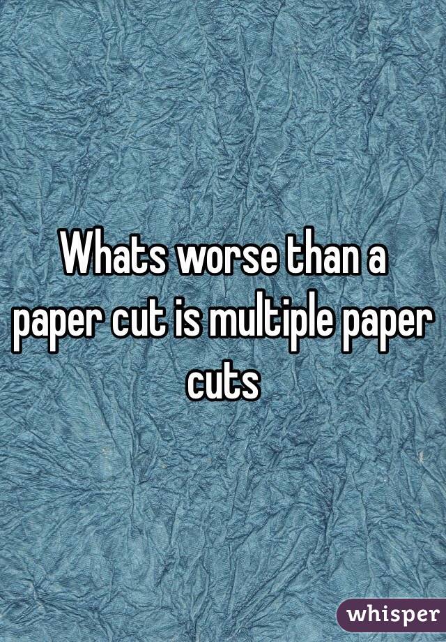 Whats worse than a paper cut is multiple paper cuts 