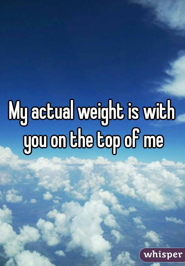 My actual weight is with you on the top of me