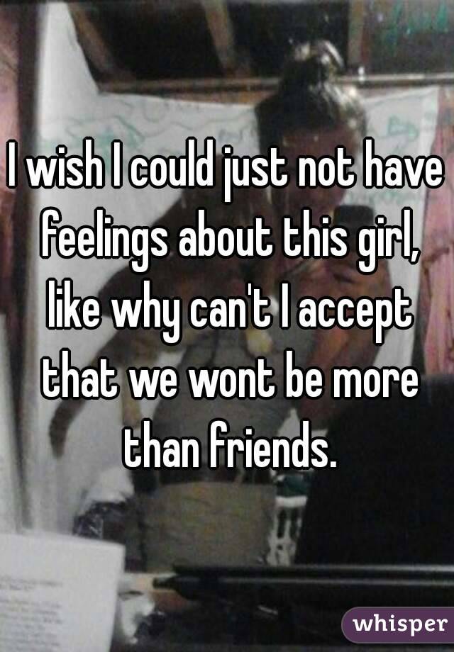 I wish I could just not have feelings about this girl, like why can't I accept that we wont be more than friends.