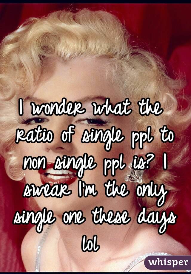 I wonder what the ratio of single ppl to non single ppl is? I swear I'm the only single one these days lol 