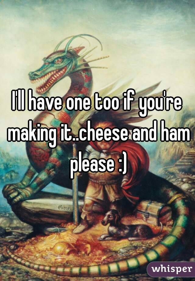 I'll have one too if you're making it..cheese and ham please :)