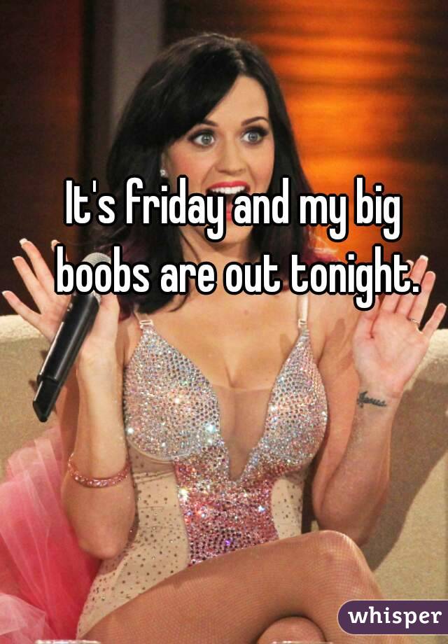 It's friday and my big boobs are out tonight.