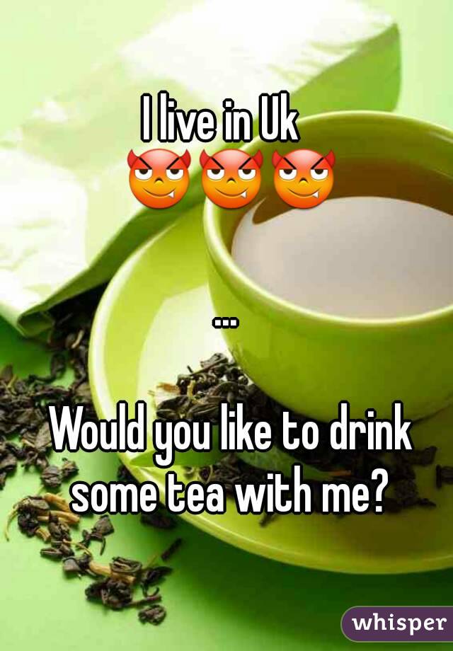 I live in Uk 
 😈😈😈

...

 Would you like to drink some tea with me?
