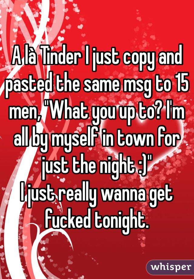 A là Tinder I just copy and pasted the same msg to 15 men, "What you up to? I'm all by myself in town for just the night :)"
I just really wanna get fucked tonight. 