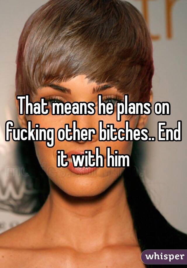 That means he plans on fucking other bitches.. End it with him 