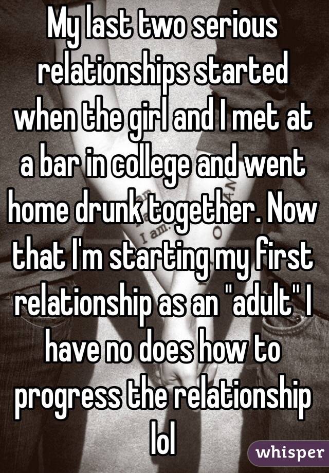 My last two serious relationships started when the girl and I met at a bar in college and went home drunk together. Now that I'm starting my first relationship as an "adult" I have no does how to progress the relationship lol    