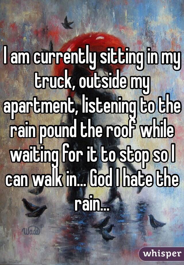 I am currently sitting in my truck, outside my apartment, listening to the rain pound the roof while waiting for it to stop so I can walk in... God I hate the rain...